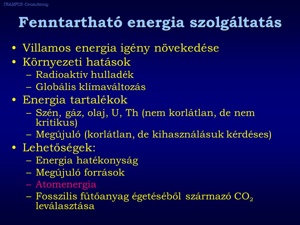 TRAMPUS Consultancy Fenntartható energia szolgáltatás Villamos energia igény növekedése Környezeti hatások –Radioaktív hulladék –Globális klímaváltozás Energia tartalékok –Szén, gáz, olaj, U, Th (nem korlátlan, de nem kritikus) –Megújuló (korlátlan, de kihasználásuk kérdéses) Lehetőségek: –Energia hatékonyság –Megújuló források –Atomenergia –Fosszilis fűtőanyag égetéséből származó CO 2 leválasztása