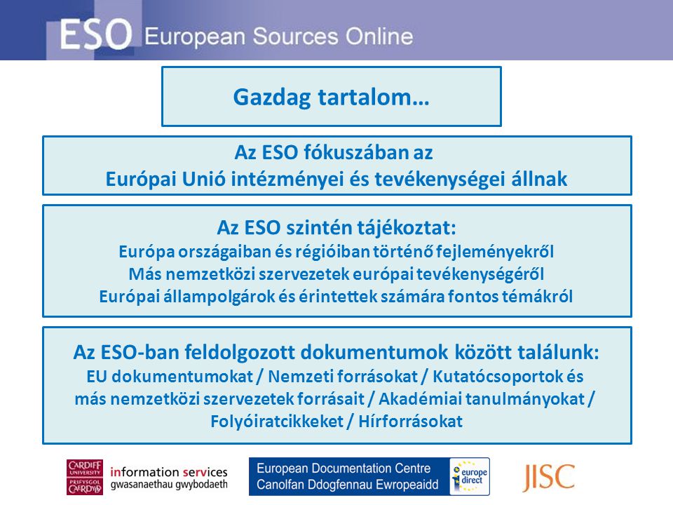 Gazdag tartalom… Az ESO fókuszában az Európai Unió intézményei és tevékenységei állnak Az ESO szintén tájékoztat: Európa országaiban és régióiban történő fejleményekről Más nemzetközi szervezetek európai tevékenységéről Európai állampolgárok és érintettek számára fontos témákról Az ESO-ban feldolgozott dokumentumok között találunk: EU dokumentumokat / Nemzeti forrásokat / Kutatócsoportok és más nemzetközi szervezetek forrásait / Akadémiai tanulmányokat / Folyóiratcikkeket / Hírforrásokat