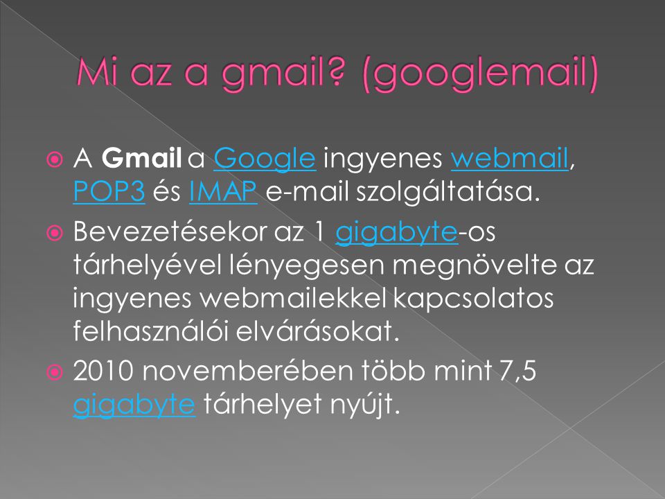  A Gmail a Google ingyenes webmail, POP3 és IMAP  szolgáltatása.Googlewebmail POP3IMAP  Bevezetésekor az 1 gigabyte-os tárhelyével lényegesen megnövelte az ingyenes webmailekkel kapcsolatos felhasználói elvárásokat.gigabyte  2010 novemberében több mint 7,5 gigabyte tárhelyet nyújt.