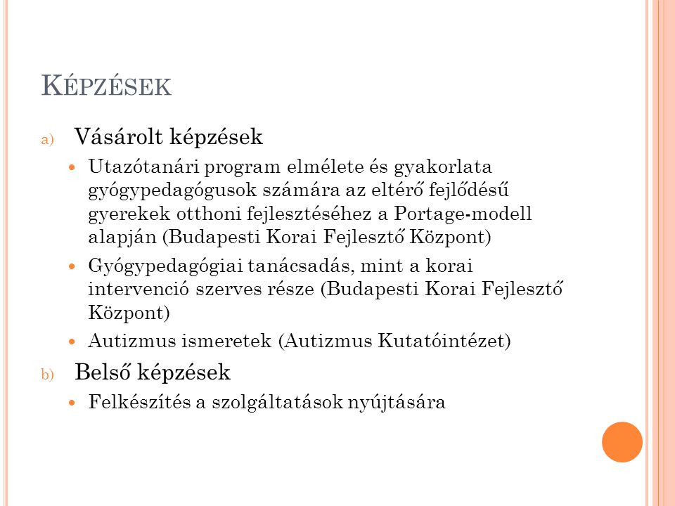 K ÉPZÉSEK a) Vásárolt képzések Utazótanári program elmélete és gyakorlata gyógypedagógusok számára az eltérő fejlődésű gyerekek otthoni fejlesztéséhez a Portage-modell alapján (Budapesti Korai Fejlesztő Központ) Gyógypedagógiai tanácsadás, mint a korai intervenció szerves része (Budapesti Korai Fejlesztő Központ) Autizmus ismeretek (Autizmus Kutatóintézet) b) Belső képzések Felkészítés a szolgáltatások nyújtására