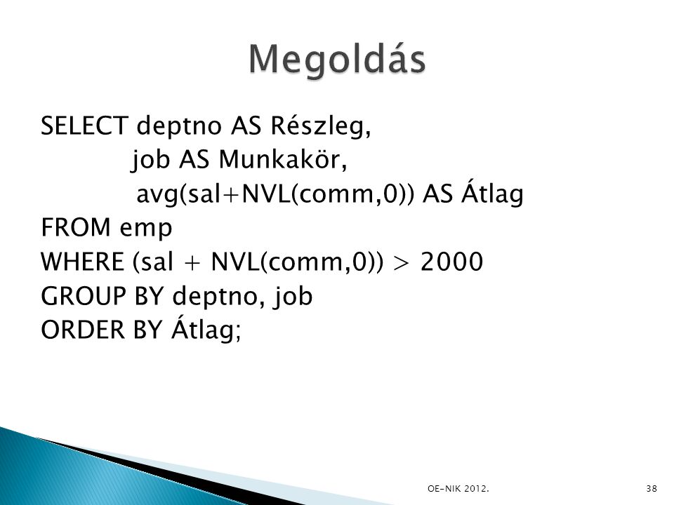 SELECT deptno AS Részleg, job AS Munkakör, avg(sal+NVL(comm,0)) AS Átlag FROM emp WHERE (sal + NVL(comm,0)) > 2000 GROUP BY deptno, job ORDER BY Átlag; 38OE-NIK 2012.