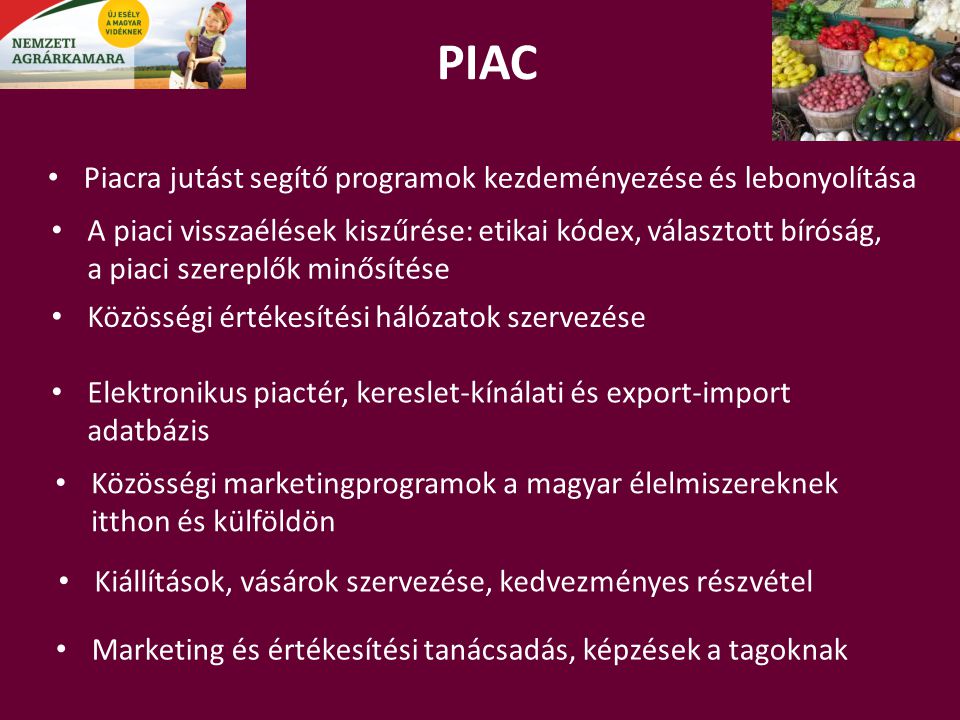 PIAC Elektronikus piactér, kereslet-kínálati és export-import adatbázis Közösségi értékesítési hálózatok szervezése Piacra jutást segítő programok kezdeményezése és lebonyolítása Marketing és értékesítési tanácsadás, képzések a tagoknak Közösségi marketingprogramok a magyar élelmiszereknek itthon és külföldön A piaci visszaélések kiszűrése: etikai kódex, választott bíróság, a piaci szereplők minősítése Kiállítások, vásárok szervezése, kedvezményes részvétel