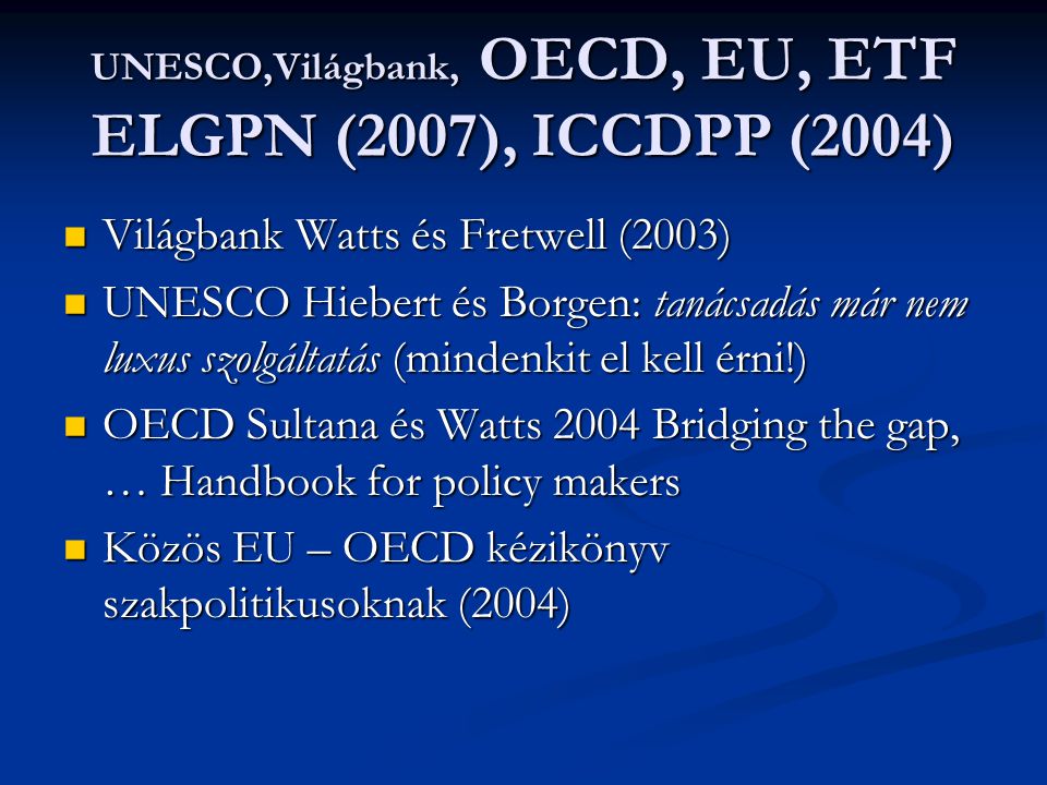 UNESCO,Világbank, OECD, EU, ETF ELGPN (2007), ICCDPP (2004) Világbank Watts és Fretwell (2003) Világbank Watts és Fretwell (2003) UNESCO Hiebert és Borgen: tanácsadás már nem luxus szolgáltatás (mindenkit el kell érni!) UNESCO Hiebert és Borgen: tanácsadás már nem luxus szolgáltatás (mindenkit el kell érni!) OECD Sultana és Watts 2004 Bridging the gap, … Handbook for policy makers OECD Sultana és Watts 2004 Bridging the gap, … Handbook for policy makers Közös EU – OECD kézikönyv szakpolitikusoknak (2004) Közös EU – OECD kézikönyv szakpolitikusoknak (2004)