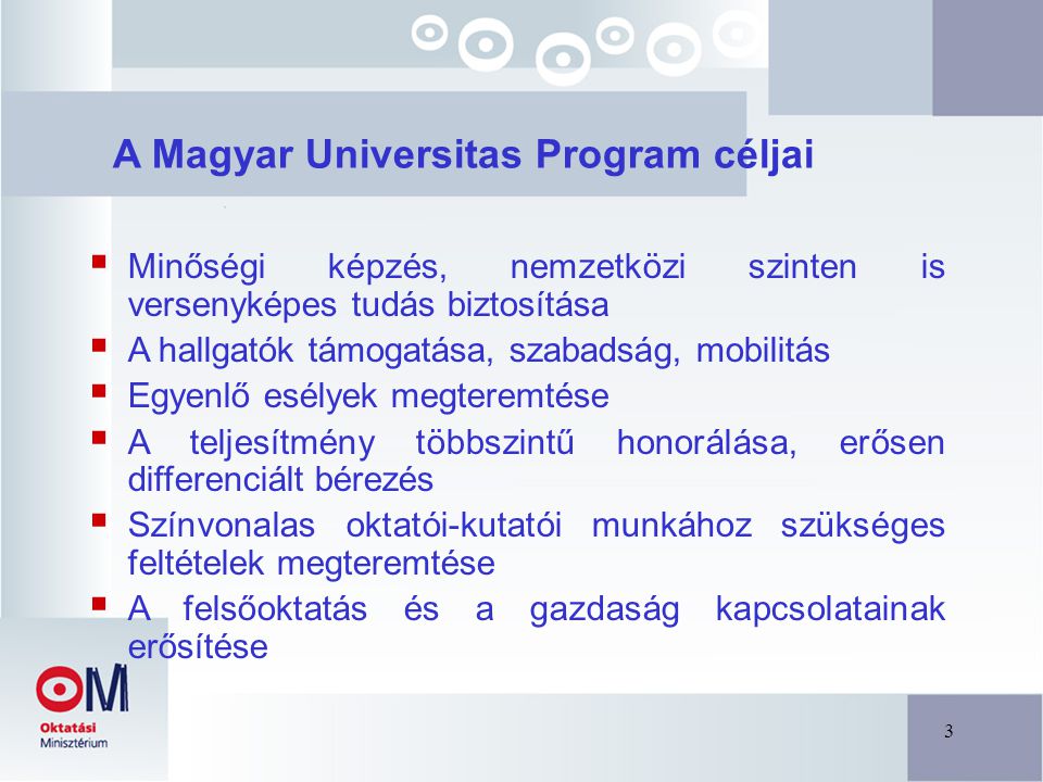 3 A Magyar Universitas Program céljai  Minőségi képzés, nemzetközi szinten is versenyképes tudás biztosítása  A hallgatók támogatása, szabadság, mobilitás  Egyenlő esélyek megteremtése  A teljesítmény többszintű honorálása, erősen differenciált bérezés  Színvonalas oktatói-kutatói munkához szükséges feltételek megteremtése  A felsőoktatás és a gazdaság kapcsolatainak erősítése