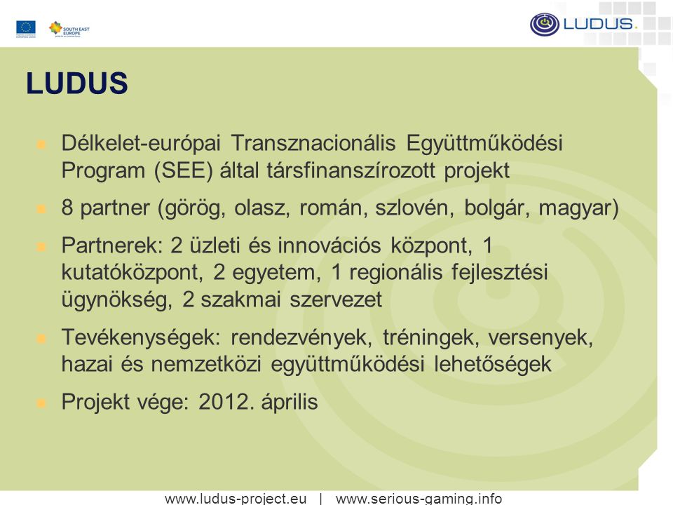 |   LUDUS Délkelet-európai Transznacionális Együttműködési Program (SEE) által társfinanszírozott projekt 8 partner (görög, olasz, román, szlovén, bolgár, magyar) Partnerek: 2 üzleti és innovációs központ, 1 kutatóközpont, 2 egyetem, 1 regionális fejlesztési ügynökség, 2 szakmai szervezet Tevékenységek: rendezvények, tréningek, versenyek, hazai és nemzetközi együttműködési lehetőségek Projekt vége: 2012.