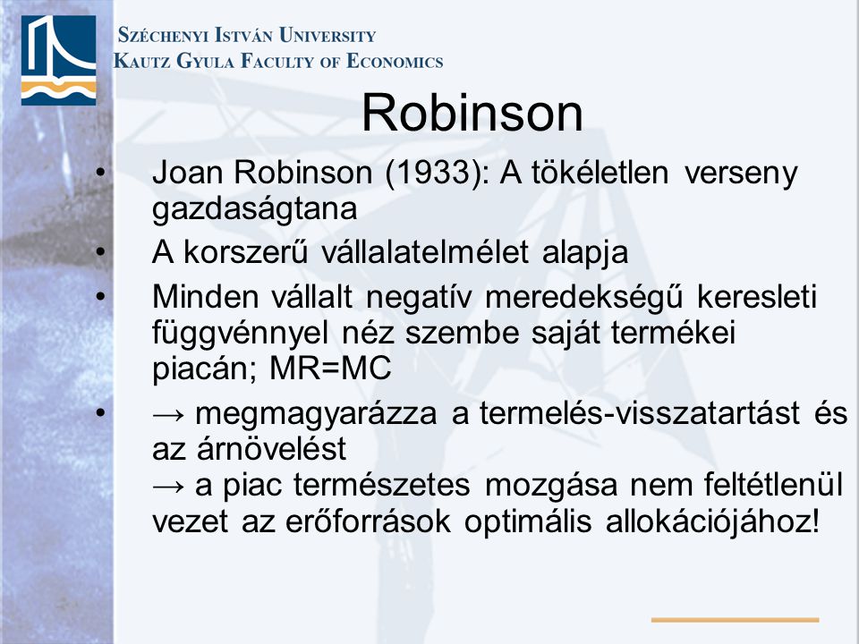 Robinson Joan Robinson (1933): A tökéletlen verseny gazdaságtana A korszerű vállalatelmélet alapja Minden vállalt negatív meredekségű keresleti függvénnyel néz szembe saját termékei piacán; MR=MC → megmagyarázza a termelés-visszatartást és az árnövelést → a piac természetes mozgása nem feltétlenül vezet az erőforrások optimális allokációjához!