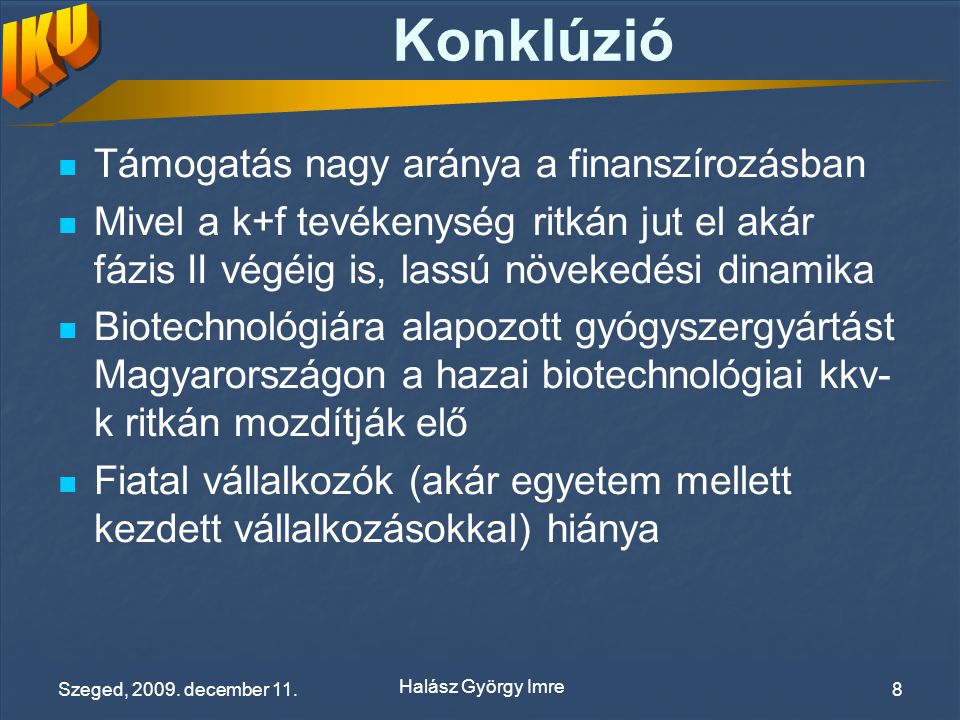 Konklúzió Támogatás nagy aránya a finanszírozásban Mivel a k+f tevékenység ritkán jut el akár fázis II végéig is, lassú növekedési dinamika Biotechnológiára alapozott gyógyszergyártást Magyarországon a hazai biotechnológiai kkv- k ritkán mozdítják elő Fiatal vállalkozók (akár egyetem mellett kezdett vállalkozásokkal) hiánya Halász György Imre Szeged, 2009.