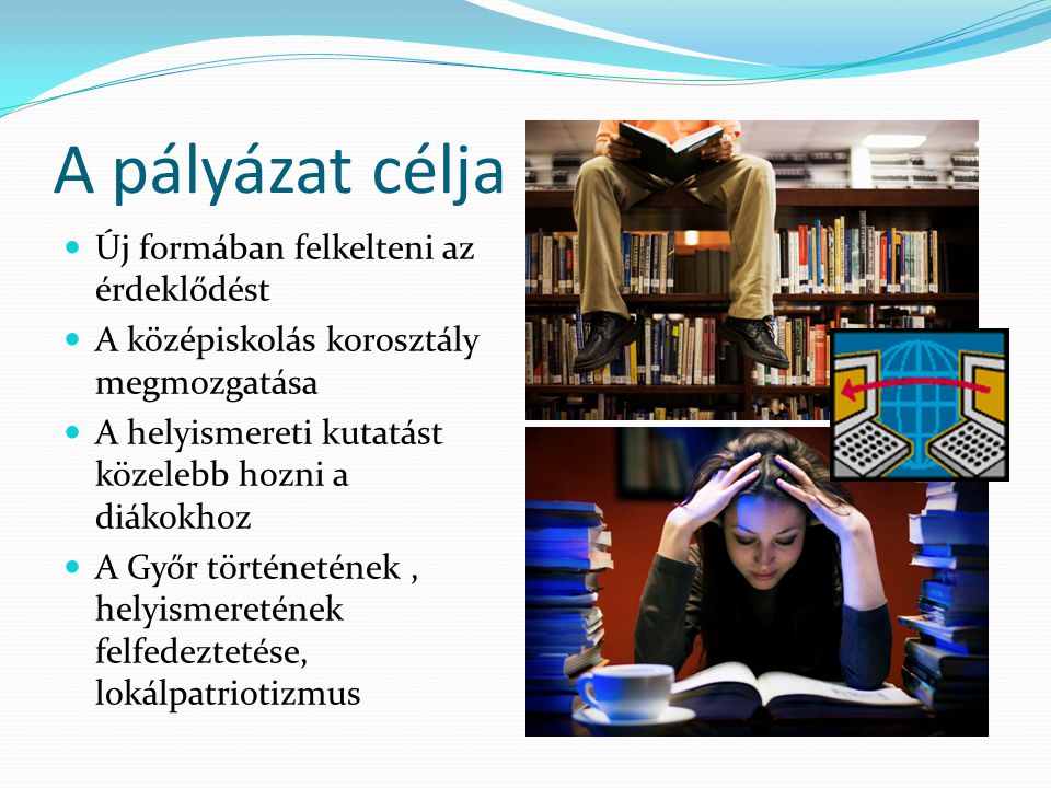 A pályázat célja Új formában felkelteni az érdeklődést A középiskolás korosztály megmozgatása A helyismereti kutatást közelebb hozni a diákokhoz A Győr történetének, helyismeretének felfedeztetése, lokálpatriotizmus