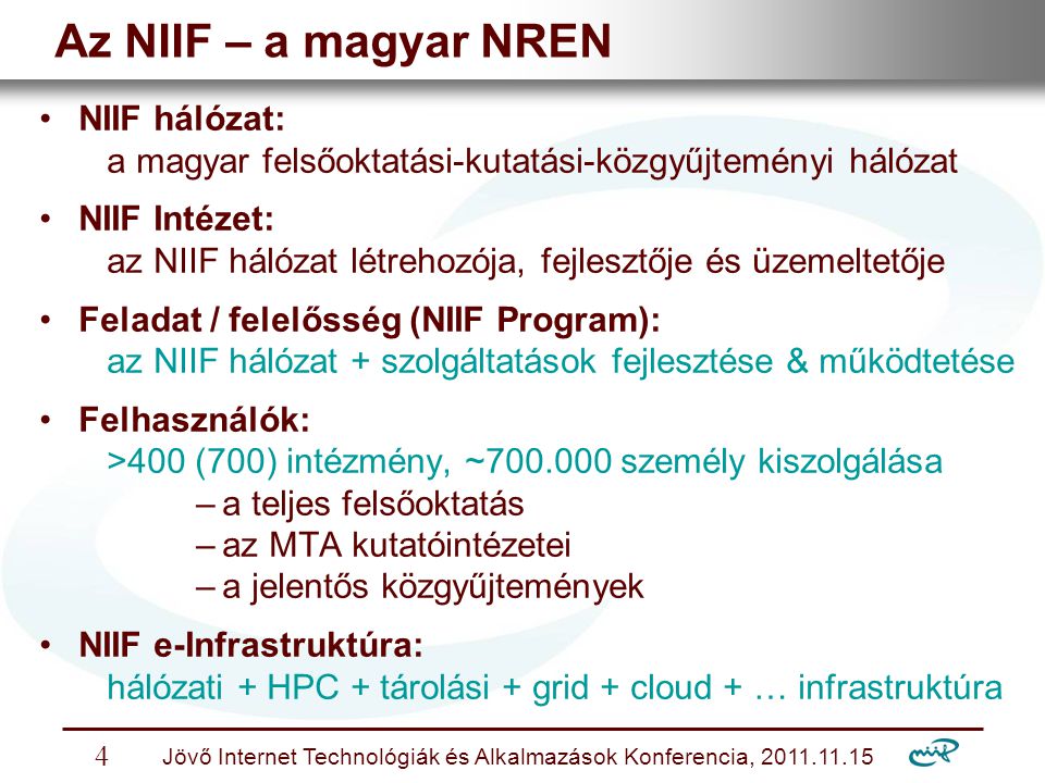 Nemzeti Információs Infrastruktúra Fejlesztési Intézet Jövő Internet Technológiák és Alkalmazások Konferencia, Az NIIF – a magyar NREN NIIF hálózat: a magyar felsőoktatási-kutatási-közgyűjteményi hálózat NIIF Intézet: az NIIF hálózat létrehozója, fejlesztője és üzemeltetője Feladat / felelősség (NIIF Program): az NIIF hálózat + szolgáltatások fejlesztése & működtetése Felhasználók: >400 (700) intézmény, ~ személy kiszolgálása –a teljes felsőoktatás –az MTA kutatóintézetei –a jelentős közgyűjtemények NIIF e-Infrastruktúra: hálózati + HPC + tárolási + grid + cloud + … infrastruktúra