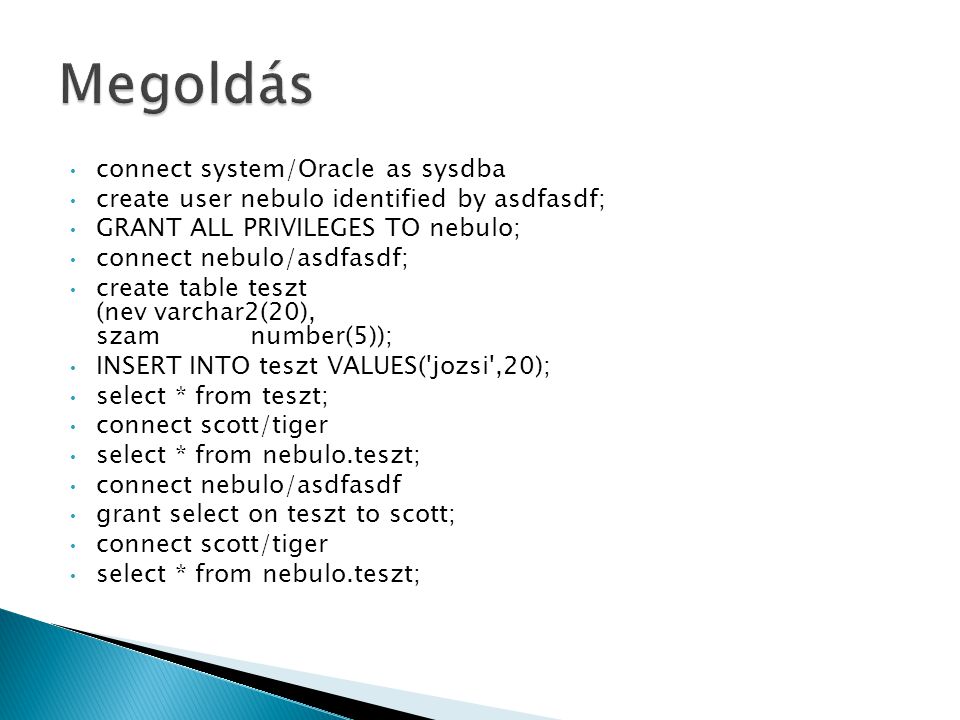 connect system/Oracle as sysdba create user nebulo identified by asdfasdf; GRANT ALL PRIVILEGES TO nebulo; connect nebulo/asdfasdf; create table teszt (nevvarchar2(20), szamnumber(5)); INSERT INTO teszt VALUES( jozsi ,20); select * from teszt; connect scott/tiger select * from nebulo.teszt; connect nebulo/asdfasdf grant select on teszt to scott; connect scott/tiger select * from nebulo.teszt;