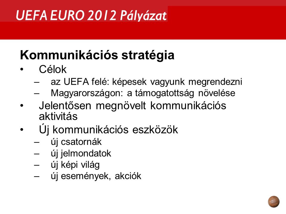 UEFA EURO 2012 Pályázat Kommunikációs stratégia Célok –az UEFA felé: képesek vagyunk megrendezni –Magyarországon: a támogatottság növelése Jelentősen megnövelt kommunikációs aktivitás Új kommunikációs eszközök –új csatornák –új jelmondatok –új képi világ –új események, akciók