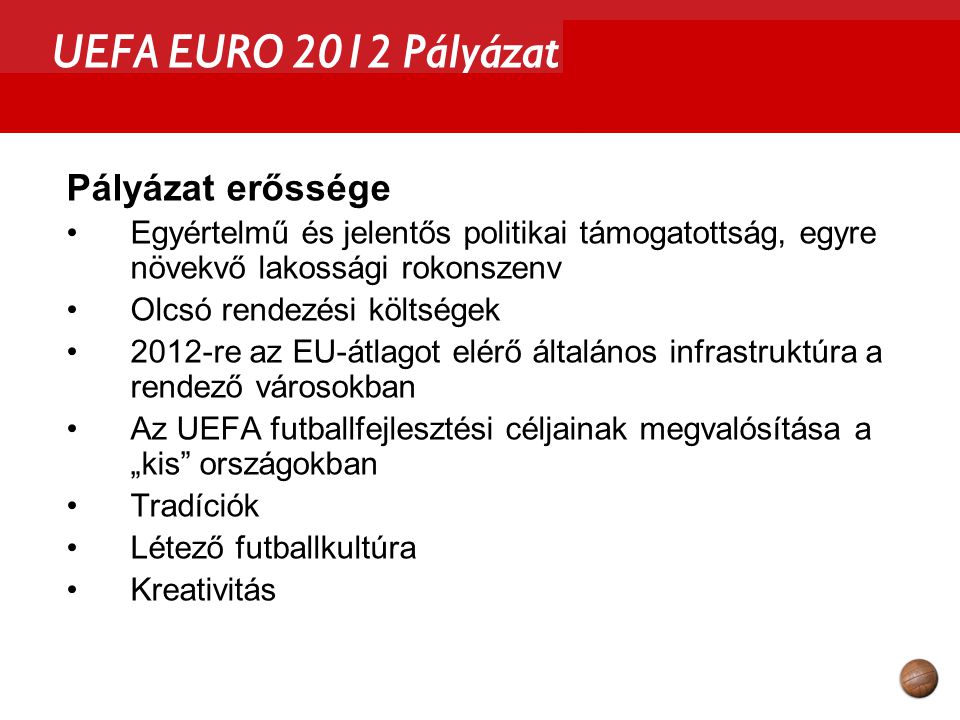 UEFA EURO 2012 Pályázat Pályázat erőssége Egyértelmű és jelentős politikai támogatottság, egyre növekvő lakossági rokonszenv Olcsó rendezési költségek 2012-re az EU-átlagot elérő általános infrastruktúra a rendező városokban Az UEFA futballfejlesztési céljainak megvalósítása a „kis országokban Tradíciók Létező futballkultúra Kreativitás