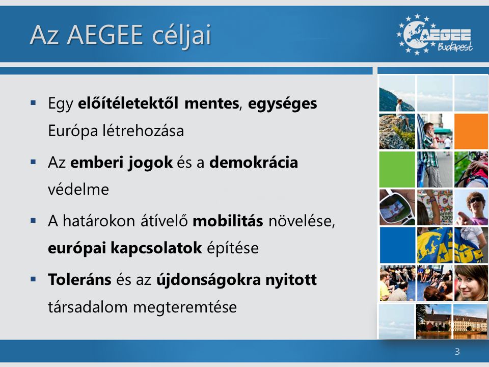 Az AEGEE céljai  Egy előítéletektől mentes, egységes Európa létrehozása  Az emberi jogok és a demokrácia védelme  A határokon átívelő mobilitás növelése, európai kapcsolatok építése  Toleráns és az újdonságokra nyitott társadalom megteremtése 3