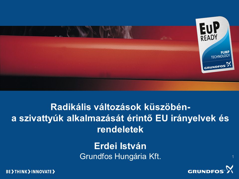 1 Radikális változások küszöbén- a szivattyúk alkalmazását érintő EU irányelvek és rendeletek Erdei István Grundfos Hungária Kft.