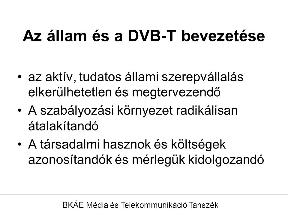 Az állam és a DVB-T bevezetése az aktív, tudatos állami szerepvállalás elkerülhetetlen és megtervezendő A szabályozási környezet radikálisan átalakítandó A társadalmi hasznok és költségek azonosítandók és mérlegük kidolgozandó BKÁE Média és Telekommunikáció Tanszék