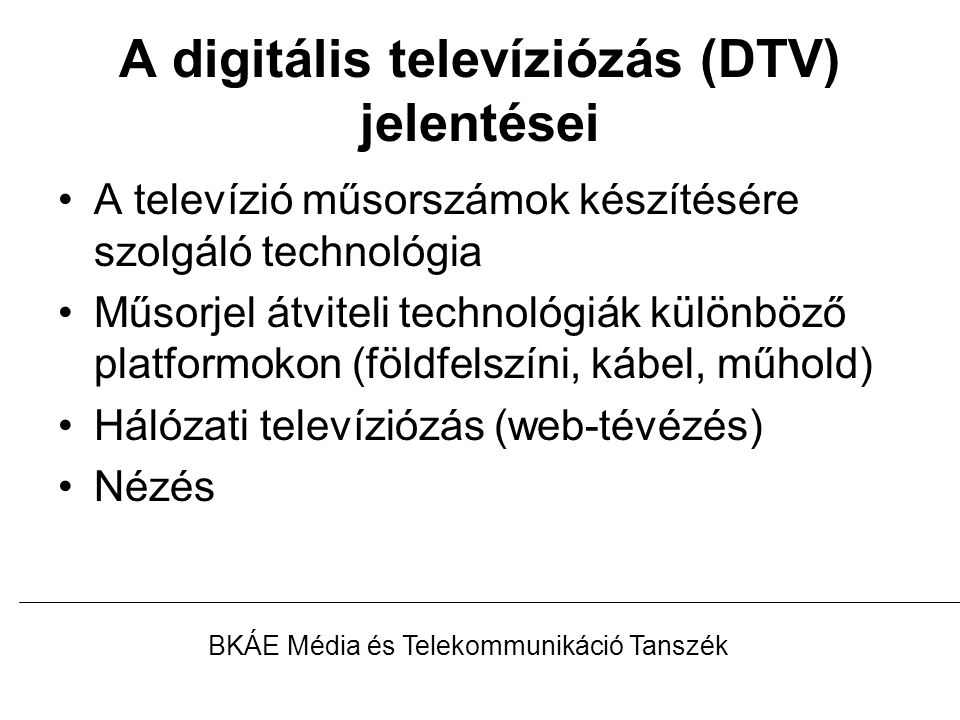 A digitális televíziózás (DTV) jelentései A televízió műsorszámok készítésére szolgáló technológia Műsorjel átviteli technológiák különböző platformokon (földfelszíni, kábel, műhold) Hálózati televíziózás (web-tévézés) Nézés BKÁE Média és Telekommunikáció Tanszék