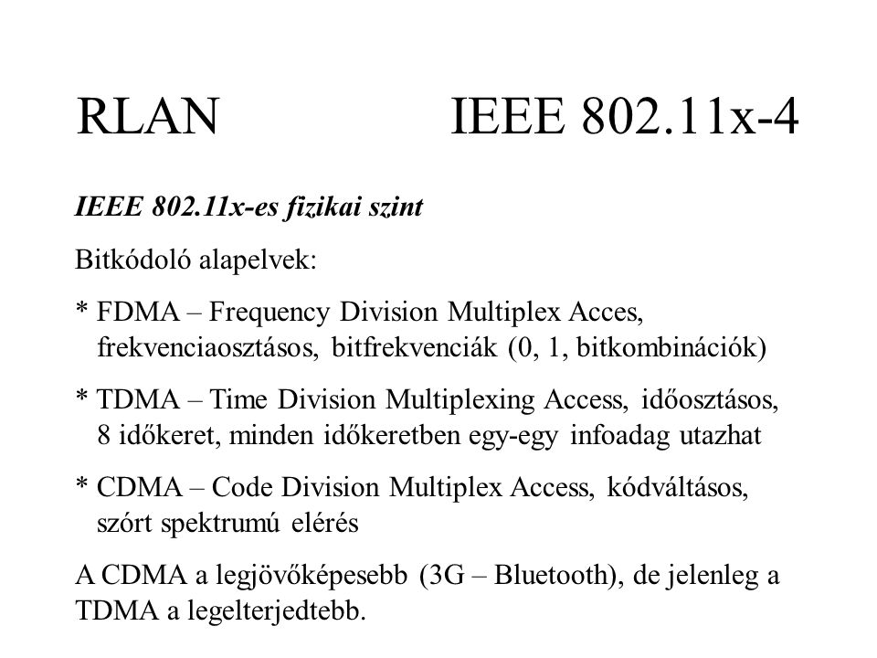 RLAN IEEE x-4 IEEE x-es fizikai szint Bitkódoló alapelvek: * FDMA – Frequency Division Multiplex Acces, frekvenciaosztásos, bitfrekvenciák (0, 1, bitkombinációk) * TDMA – Time Division Multiplexing Access, időosztásos, 8 időkeret, minden időkeretben egy-egy infoadag utazhat * CDMA – Code Division Multiplex Access, kódváltásos, szórt spektrumú elérés A CDMA a legjövőképesebb (3G – Bluetooth), de jelenleg a TDMA a legelterjedtebb.