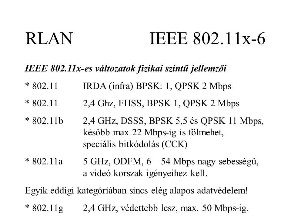 RLAN IEEE x-6 IEEE x-es változatok fizikai szintű jellemzői * IRDA (infra) BPSK: 1, QPSK 2 Mbps * ,4 Ghz, FHSS, BPSK 1, QPSK 2 Mbps * b2,4 GHz, DSSS, BPSK 5,5 és QPSK 11 Mbps, később max 22 Mbps-ig is fölmehet, speciális bitkódolás (CCK) * a5 GHz, ODFM, 6 – 54 Mbps nagy sebességű, a videó korszak igényeihez kell.