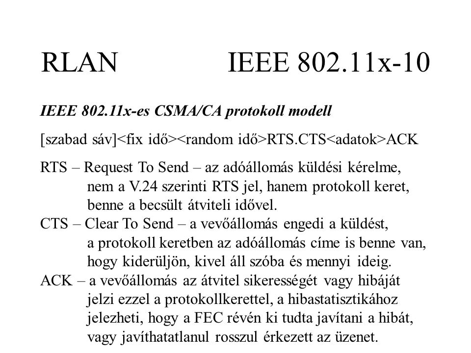 RLAN IEEE x-10 IEEE x-es CSMA/CA protokoll modell [szabad sáv] RTS.CTS ACK RTS – Request To Send – az adóállomás küldési kérelme, nem a V.24 szerinti RTS jel, hanem protokoll keret, benne a becsült átviteli idővel.