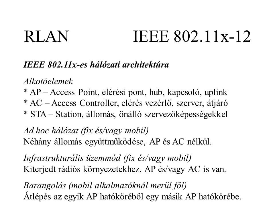 RLAN IEEE x-12 IEEE x-es hálózati architektúra Alkotóelemek * AP – Access Point, elérési pont, hub, kapcsoló, uplink * AC – Access Controller, elérés vezérlő, szerver, átjáró * STA – Station, állomás, önálló szervezőképességekkel Ad hoc hálózat (fix és/vagy mobil) Néhány állomás együttműködése, AP és AC nélkül.