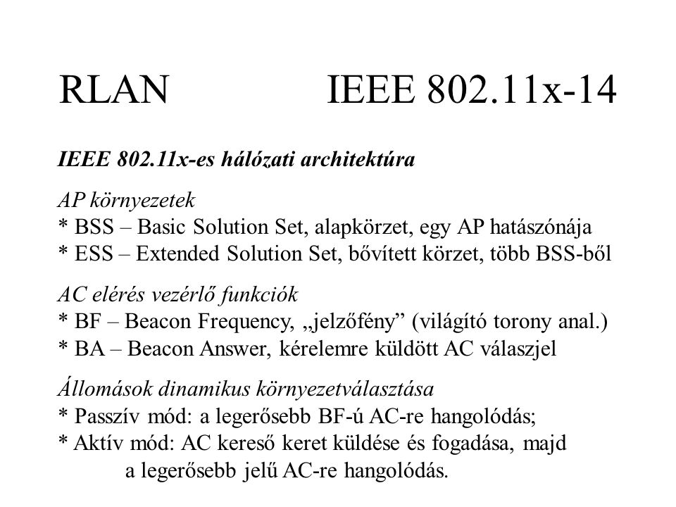 RLAN IEEE x-14 IEEE x-es hálózati architektúra AP környezetek * BSS – Basic Solution Set, alapkörzet, egy AP hatászónája * ESS – Extended Solution Set, bővített körzet, több BSS-ből AC elérés vezérlő funkciók * BF – Beacon Frequency, „jelzőfény (világító torony anal.) * BA – Beacon Answer, kérelemre küldött AC válaszjel Állomások dinamikus környezetválasztása * Passzív mód: a legerősebb BF-ú AC-re hangolódás; * Aktív mód: AC kereső keret küldése és fogadása, majd a legerősebb jelű AC-re hangolódás.