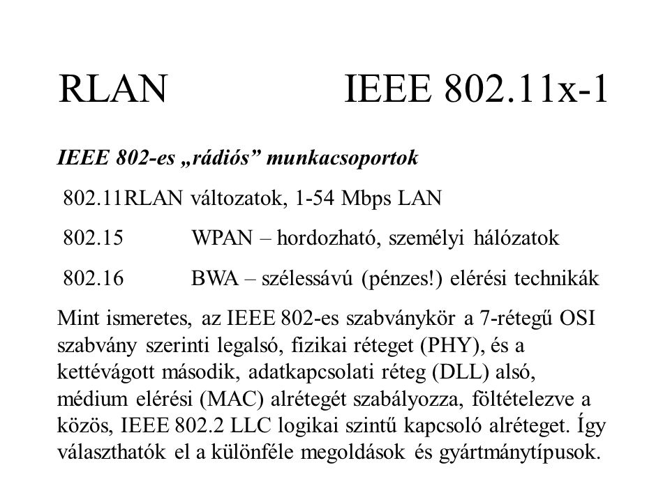 RLAN IEEE x-1 IEEE 802-es „rádiós munkacsoportok RLAN változatok, 1-54 Mbps LAN WPAN – hordozható, személyi hálózatok BWA – szélessávú (pénzes!) elérési technikák Mint ismeretes, az IEEE 802-es szabványkör a 7-rétegű OSI szabvány szerinti legalsó, fizikai réteget (PHY), és a kettévágott második, adatkapcsolati réteg (DLL) alsó, médium elérési (MAC) alrétegét szabályozza, föltételezve a közös, IEEE LLC logikai szintű kapcsoló alréteget.