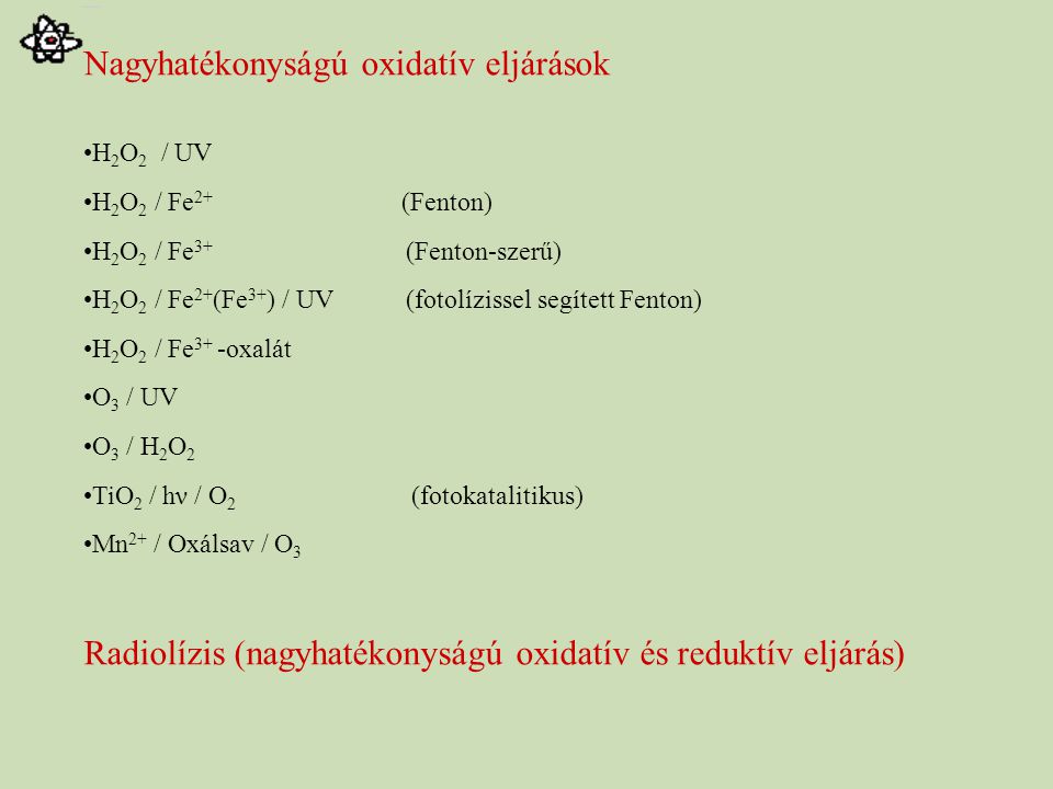 Nagyhatékonyságú oxidatív eljárások H 2 O 2 / UV H 2 O 2 / Fe 2+ (Fenton) H 2 O 2 / Fe 3+ (Fenton-szerű) H 2 O 2 / Fe 2+ (Fe 3+ ) / UV (fotolízissel segített Fenton) H 2 O 2 / Fe 3+ -oxalát O 3 / UV O 3 / H 2 O 2 TiO 2 / hν / O 2 (fotokatalitikus) Mn 2+ / Oxálsav / O 3 Radiolízis (nagyhatékonyságú oxidatív és reduktív eljárás)