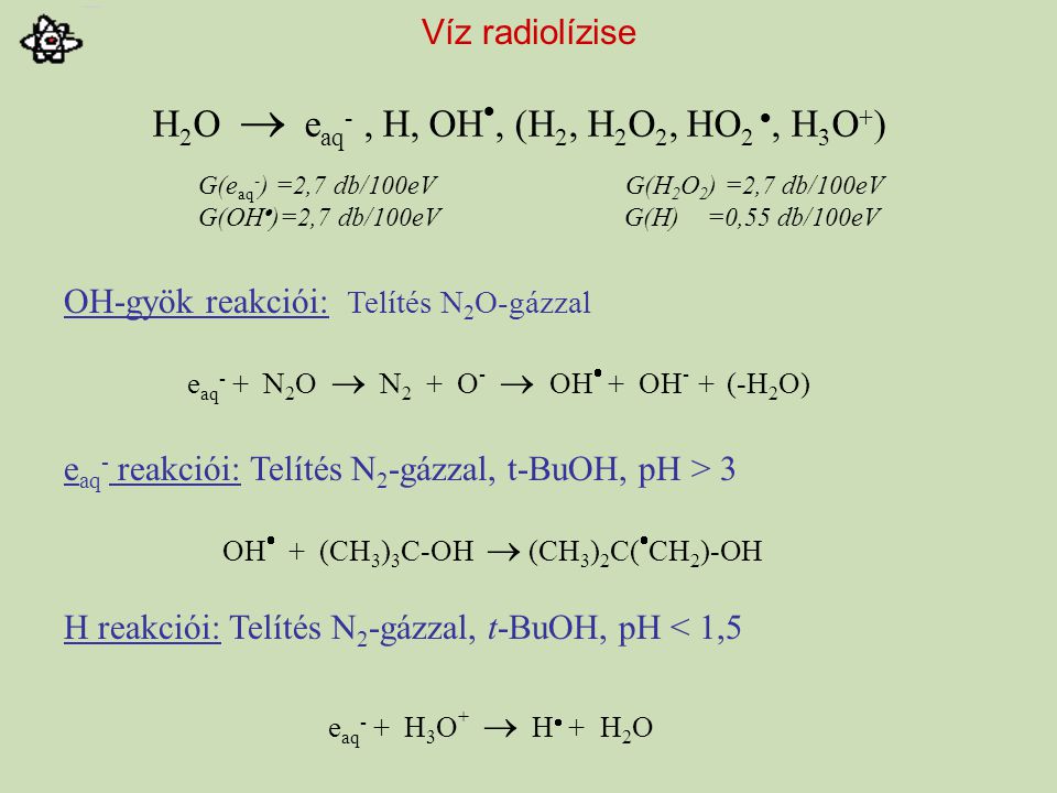 Víz radiolízise OH-gyök reakciói: Telítés N 2 O-gázzal e aq - reakciói: Telítés N 2 -gázzal, t-BuOH, pH > 3 H reakciói: Telítés N 2 -gázzal, t-BuOH, pH < 1,5 H 2 O  e aq -, H, OH , (H 2, H 2 O 2, HO 2 , H 3 O + ) G(e aq - ) =2,7 db/100eV G(H 2 O 2 ) =2,7 db/100eV G(OH  )=2,7 db/100eV G(H) =0,55 db/100eV e aq - + N 2 O  N 2 + O -  OH  + OH - + (-H 2 O) OH  + (CH 3 ) 3 C-OH  (CH 3 ) 2 C(  CH 2 )-OH e aq - + H 3 O +  H  + H 2 O