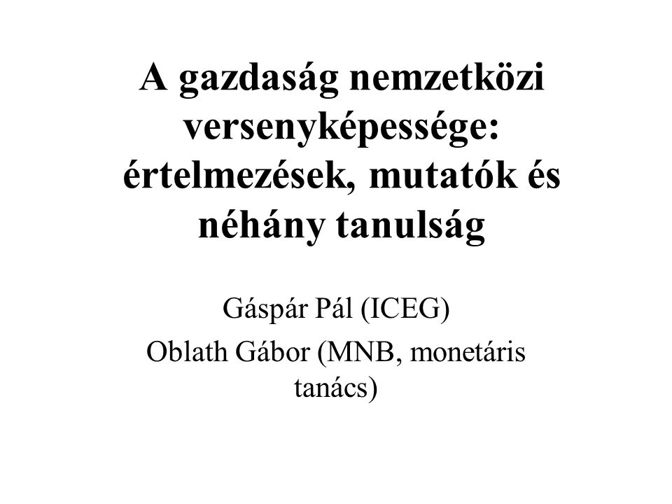 A gazdaság nemzetközi versenyképessége: értelmezések, mutatók és néhány tanulság Gáspár Pál (ICEG) Oblath Gábor (MNB, monetáris tanács)