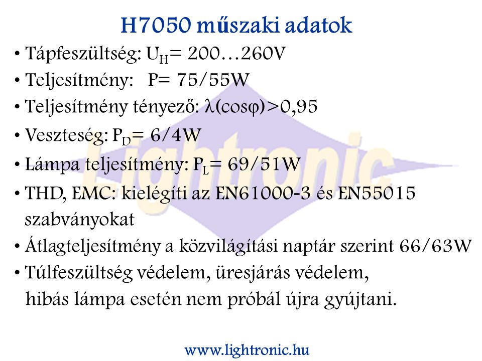 H7050 m ű szaki adatok Tápfeszültség: U H = 200…260V Teljesítmény: P= 75/55W Teljesítmény tényez ő : λ (cos φ )>0,95 Veszteség: P D = 6/4W Lámpa teljesítmény: P L = 69/51W THD, EMC: kielégíti az EN és EN55015 szabványokat Átlagteljesítmény a közvilágítási naptár szerint 66/63W Túlfeszültség védelem, üresjárás védelem, hibás lámpa esetén nem próbál újra gyújtani.
