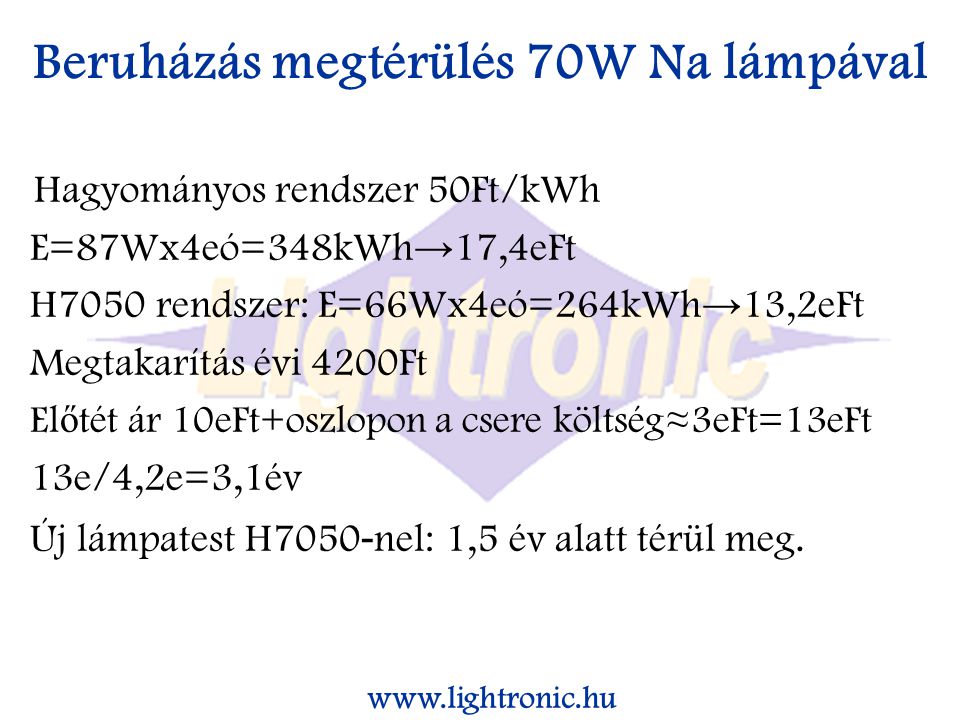 Beruházás megtérülés 70W Na lámpával Hagyományos rendszer 50Ft/kWh E=87Wx4eó=348kWh → 17,4eFt H7050 rendszer: E=66Wx4eó=264kWh → 13,2eFt Megtakarítás évi 4200Ft El ő tét ár 10eFt+oszlopon a csere költség≈3eFt=13eFt 13e/4,2e=3,1év Új lámpatest H nel: 1,5 év alatt térül meg.