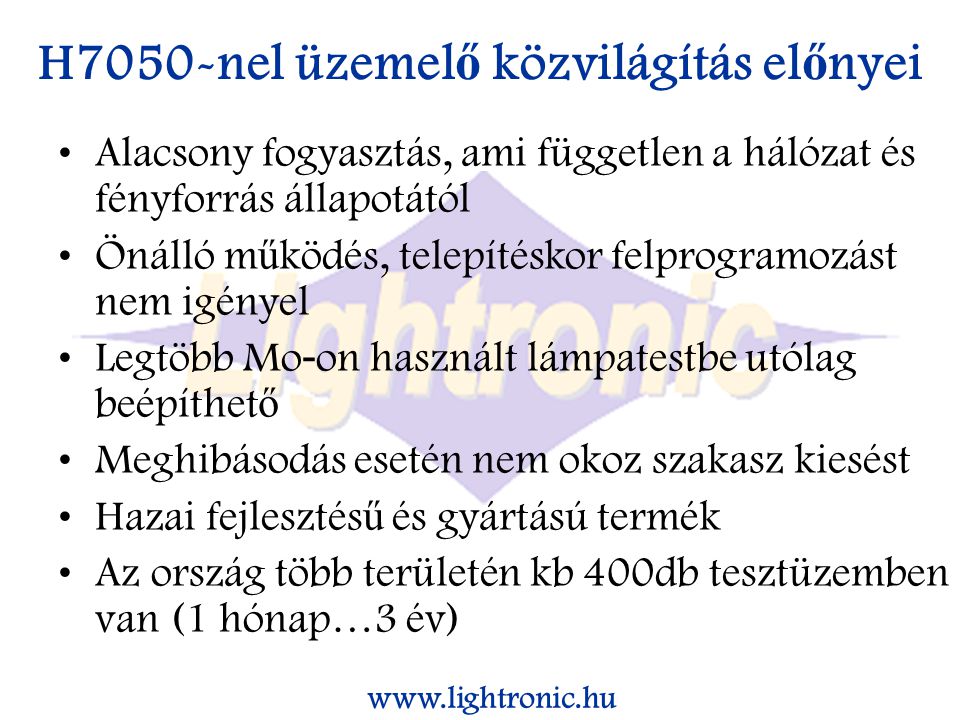 H7050-nel üzemel ő közvilágítás el ő nyei Alacsony fogyasztás, ami független a hálózat és fényforrás állapotától Önálló m ű ködés, telepítéskor felprogramozást nem igényel Legtöbb Mo - on használt lámpatestbe utólag beépíthet ő Meghibásodás esetén nem okoz szakasz kiesést Hazai fejlesztés ű és gyártású termék Az ország több területén kb 400db tesztüzemben van (1 hónap…3 év)