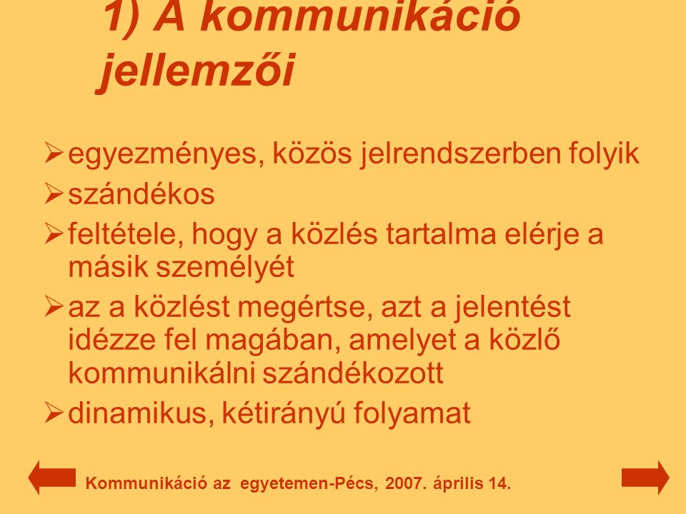 1) A kommunikáció jellemzői  egyezményes, közös jelrendszerben folyik  szándékos  feltétele, hogy a közlés tartalma elérje a másik személyét  az a közlést megértse, azt a jelentést idézze fel magában, amelyet a közlő kommunikálni szándékozott  dinamikus, kétirányú folyamat Kommunikáció az egyetemen-Pécs, 2007.