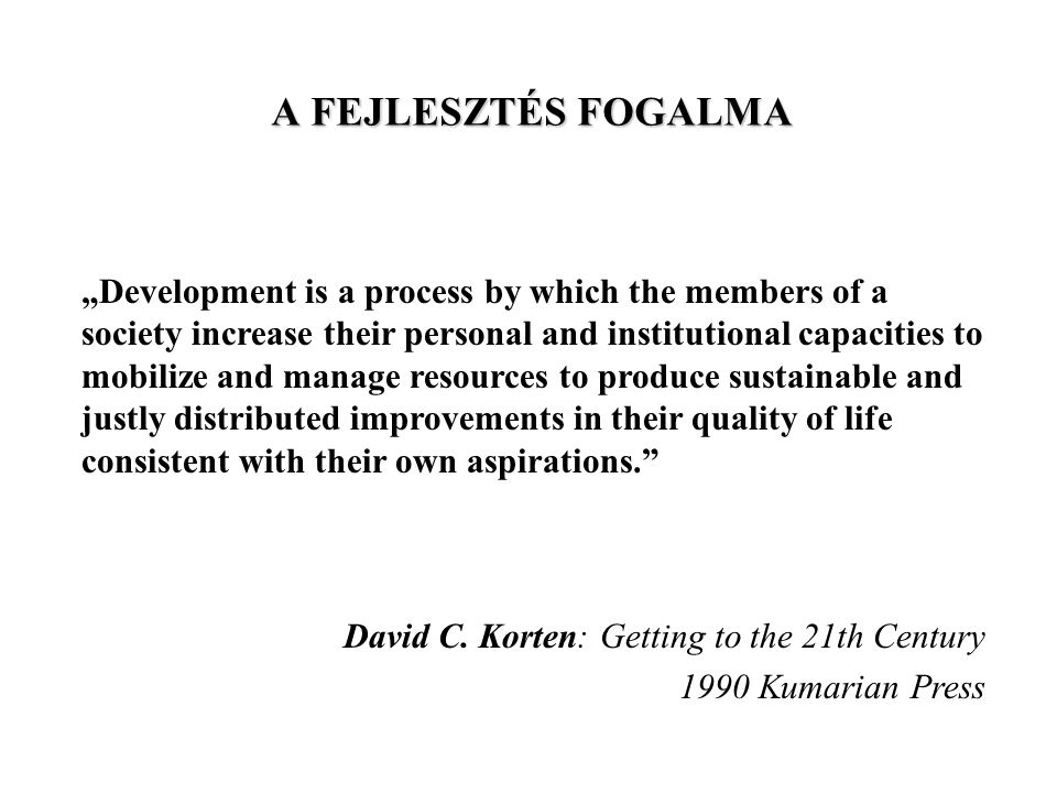 A FEJLESZTÉS FOGALMA „Development is a process by which the members of a society increase their personal and institutional capacities to mobilize and manage resources to produce sustainable and justly distributed improvements in their quality of life consistent with their own aspirations. David C.