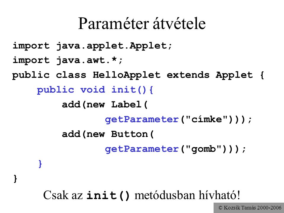 © Kozsik Tamás Paraméter átvétele import java.applet.Applet; import java.awt.*; public class HelloApplet extends Applet { public void init(){ add(new Label( getParameter( címke ))); add(new Button( getParameter( gomb ))); } Csak az init() metódusban hívható!