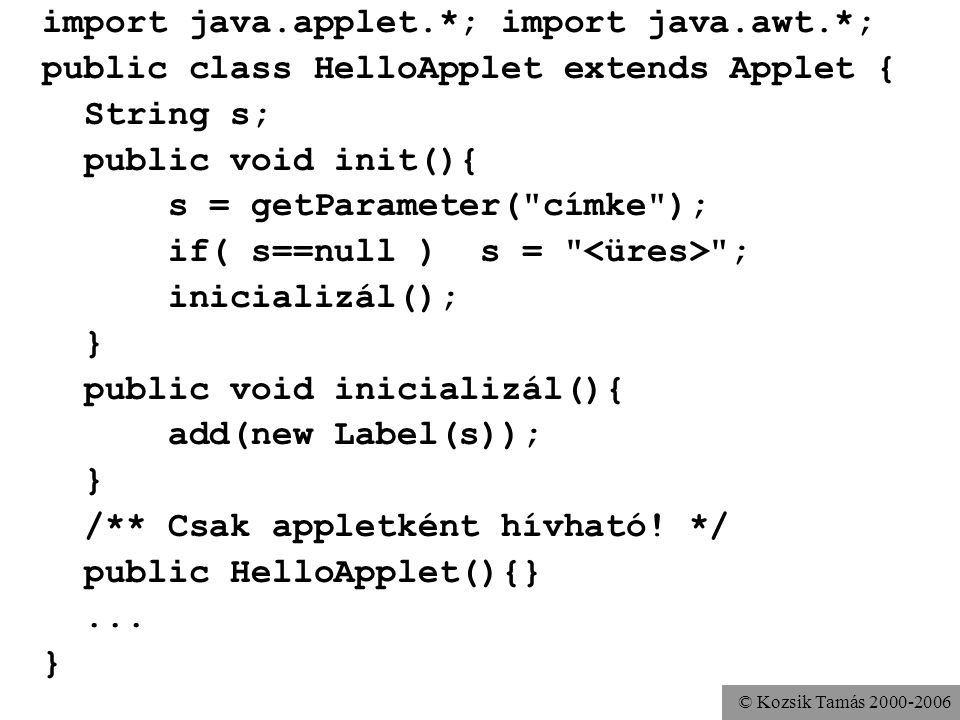 © Kozsik Tamás import java.applet.*; import java.awt.*; public class HelloApplet extends Applet { String s; public void init(){ s = getParameter( címke ); if( s==null ) s = ; inicializál(); } public void inicializál(){ add(new Label(s)); } /** Csak appletként hívható.