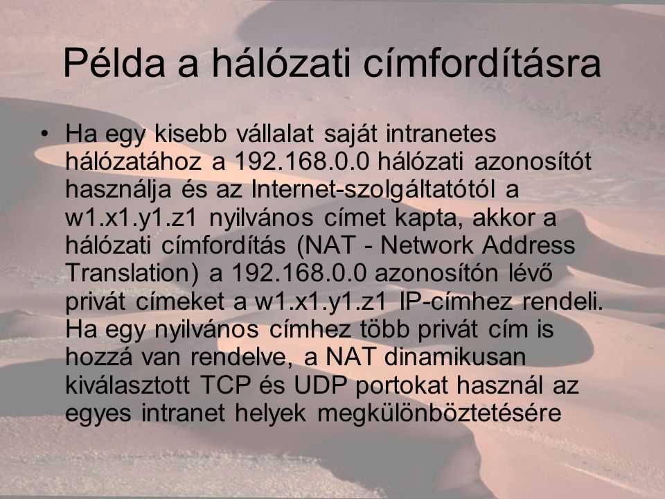 Példa a hálózati címfordításra Ha egy kisebb vállalat saját intranetes hálózatához a hálózati azonosítót használja és az Internet-szolgáltatótól a w1.x1.y1.z1 nyilvános címet kapta, akkor a hálózati címfordítás (NAT - Network Address Translation) a azonosítón lévő privát címeket a w1.x1.y1.z1 IP-címhez rendeli.
