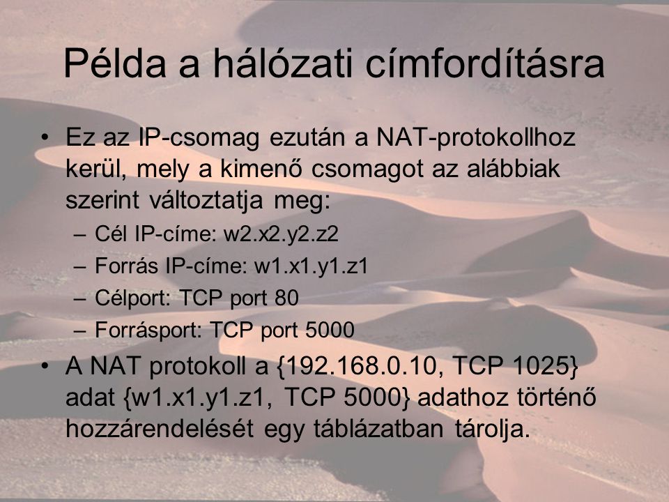 Példa a hálózati címfordításra Ez az IP-csomag ezután a NAT-protokollhoz kerül, mely a kimenő csomagot az alábbiak szerint változtatja meg: –Cél IP-címe: w2.x2.y2.z2 –Forrás IP-címe: w1.x1.y1.z1 –Célport: TCP port 80 –Forrásport: TCP port 5000 A NAT protokoll a { , TCP 1025} adat {w1.x1.y1.z1, TCP 5000} adathoz történő hozzárendelését egy táblázatban tárolja.