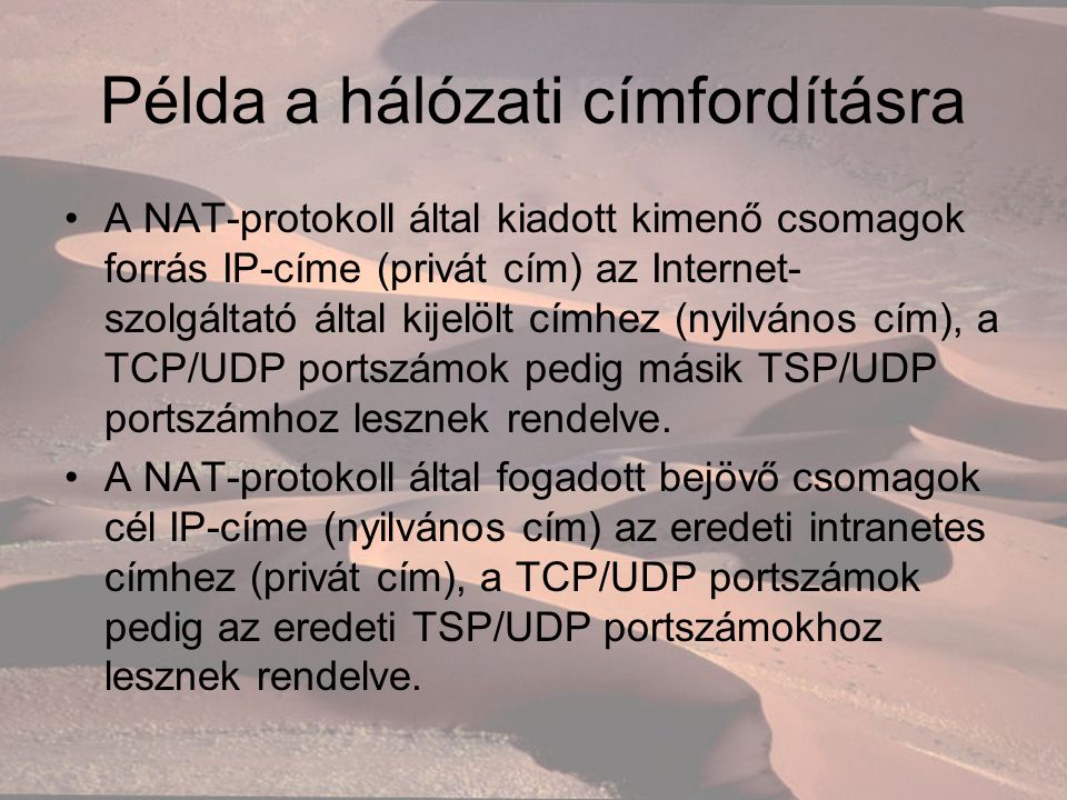 Példa a hálózati címfordításra A NAT-protokoll által kiadott kimenő csomagok forrás IP-címe (privát cím) az Internet- szolgáltató által kijelölt címhez (nyilvános cím), a TCP/UDP portszámok pedig másik TSP/UDP portszámhoz lesznek rendelve.