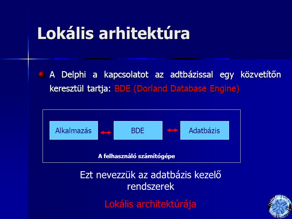 Lokális arhitektúra A Delphi a kapcsolatot az adtbázissal egy közvetítőn keresztül tartja: BDE (Dorland Database Engine) AlkalmazásBDEAdatbázis A felhasználó számítógépe Ezt nevezzük az adatbázis kezelő rendszerek Lokális architektúrája