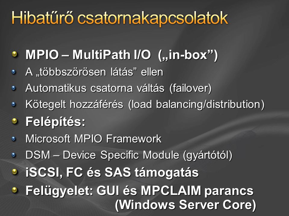 MPIO – MultiPath I/O („in-box ) A „többszörösen látás ellen Automatikus csatorna váltás (failover) Kötegelt hozzáférés (load balancing/distribution) Felépítés: Microsoft MPIO Framework DSM – Device Specific Module (gyártótól) iSCSI, FC és SAS támogatás Felügyelet: GUI és MPCLAIM parancs (Windows Server Core)