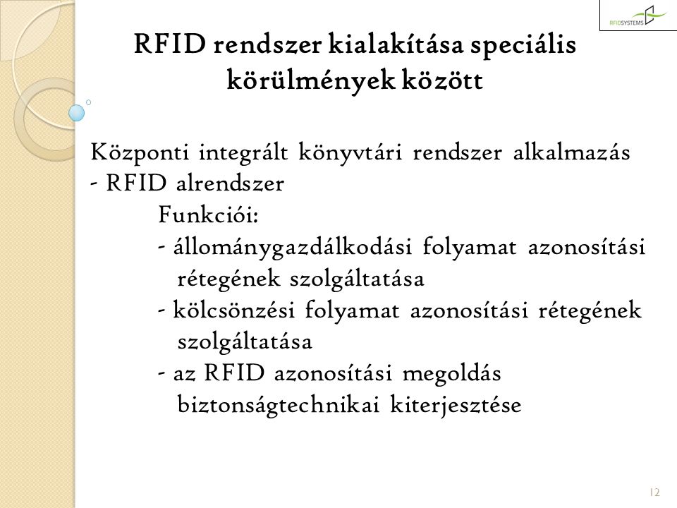 12 RFID rendszer kialakítása speciális körülmények között Központi integrált könyvtári rendszer alkalmazás - RFID alrendszer Funkciói: - állománygazdálkodási folyamat azonosítási rétegének szolgáltatása - kölcsönzési folyamat azonosítási rétegének szolgáltatása - az RFID azonosítási megoldás biztonságtechnikai kiterjesztése