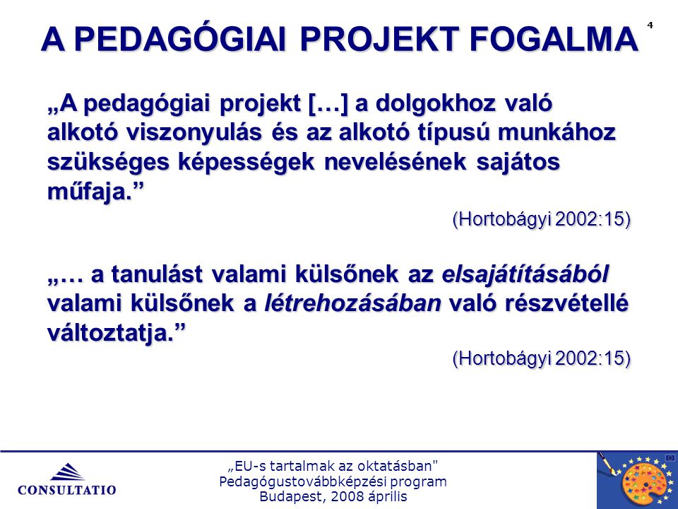 „EU-s tartalmak az oktatásban Pedagógustovábbképzési program Budapest, 2008 április 4 A PEDAGÓGIAI PROJEKT FOGALMA „A pedagógiai projekt […] a dolgokhoz való alkotó viszonyulás és az alkotó típusú munkához szükséges képességek nevelésének sajátos műfaja. (Hortobágyi 2002:15) „… a tanulást valami külsőnek az elsajátításából valami külsőnek a létrehozásában való részvétellé változtatja. (Hortobágyi 2002:15)
