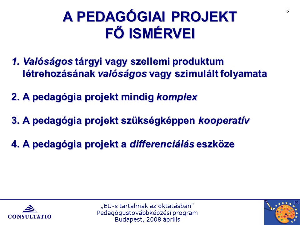 „EU-s tartalmak az oktatásban Pedagógustovábbképzési program Budapest, 2008 április 5 1.Valóságos tárgyi vagy szellemi produktum létrehozásának valóságos vagy szimulált folyamata 2.A pedagógia projekt mindig komplex 3.A pedagógia projekt szükségképpen kooperatív 4.A pedagógia projekt a differenciálás eszköze A PEDAGÓGIAI PROJEKT FŐ ISMÉRVEI