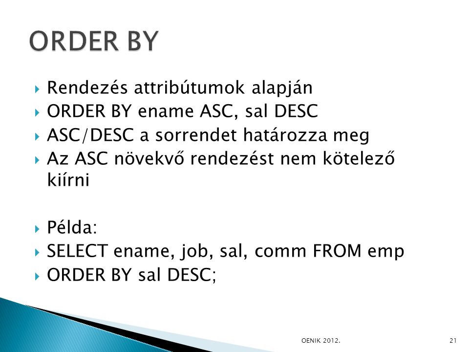  Rendezés attribútumok alapján  ORDER BY ename ASC, sal DESC  ASC/DESC a sorrendet határozza meg  Az ASC növekvő rendezést nem kötelező kiírni  Példa:  SELECT ename, job, sal, comm FROM emp  ORDER BY sal DESC; OE­NIK