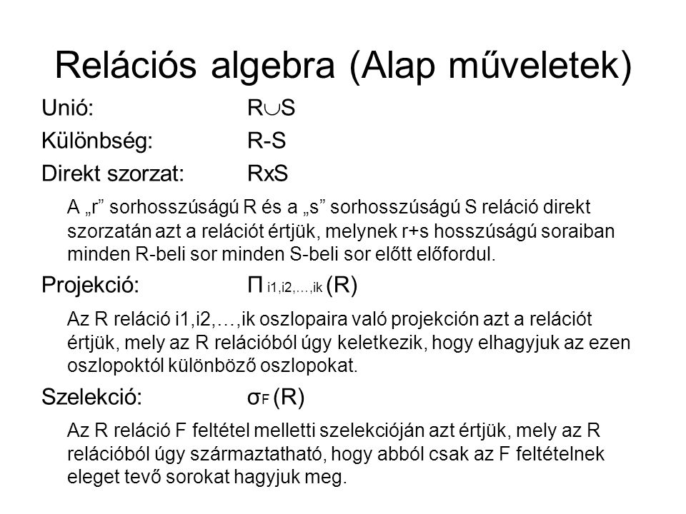 Relációs algebra (Alap műveletek) Unió:R  S Különbség:R-S Direkt szorzat:RxS A „r sorhosszúságú R és a „s sorhosszúságú S reláció direkt szorzatán azt a relációt értjük, melynek r+s hosszúságú soraiban minden R-beli sor minden S-beli sor előtt előfordul.