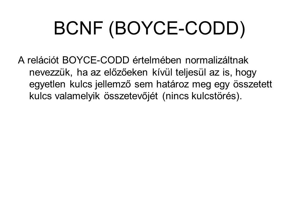 BCNF (BOYCE-CODD) A relációt BOYCE-CODD értelmében normalizáltnak nevezzük, ha az előzőeken kívül teljesül az is, hogy egyetlen kulcs jellemző sem határoz meg egy összetett kulcs valamelyik összetevőjét (nincs kulcstörés).
