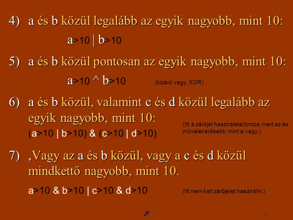 jt 11 4)a és b közül legalább az egyik nagyobb, mint 10: a >10 | || | b >10 5)a és b közül pontosan az egyik nagyobb, mint 10: a >10 ^ b >10 (kizáró vagy, XOR) 6)a és b közül, valamint c és d közül legalább az egyik nagyobb, mint 10: (a>10 | b>10) & (c>10 | d>10) 7), Vagy az a és b közül, vagy a c és d közül mindkettő nagyobb, mint 10.