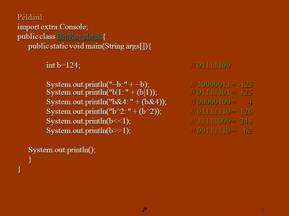 jt 6 Például: import extra.Console; public class BitMuveletek{ BitMuveletek public static void main(String args[]){ int b=124; // System.out.println( ~b: + ~b);// = -125 System.out.println( b|1: + (b|1));// = 125 System.out.println( b&4: + (b&4));// = 4 System.out.println( b^2: + (b^2));// = 126 System.out.println(b<<1);// = 248 System.out.println(b>>1);// = 62 System.out.println();}}