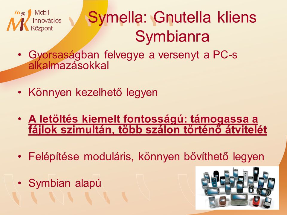 Symella: Gnutella kliens Symbianra Gyorsaságban felvegye a versenyt a PC-s alkalmazásokkal Könnyen kezelhető legyen A letöltés kiemelt fontosságú: támogassa a fájlok szimultán, több szálon történő átvitelét Felépítése moduláris, könnyen bővíthető legyen Symbian alapú